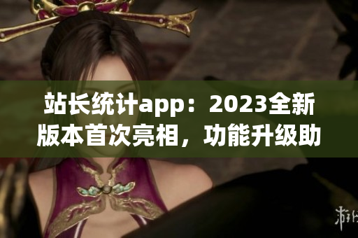 站長(zhǎng)統(tǒng)計(jì)app：2023全新版本首次亮相，功能升級(jí)助力網(wǎng)站管理更便捷