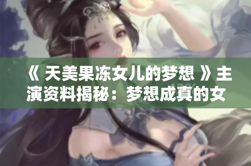 《 天美果凍女兒的夢(mèng)想 》主演資料揭秘：夢(mèng)想成真的女演員故事大揭秘