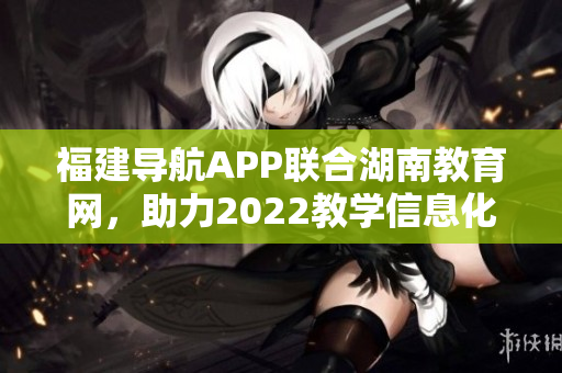 福建導(dǎo)航APP聯(lián)合湖南教育網(wǎng)，助力2022教學(xué)信息化發(fā)展