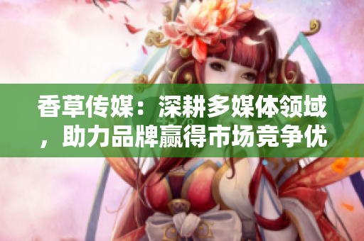 香草傳媒：深耕多媒體領(lǐng)域，助力品牌贏得市場(chǎng)競(jìng)爭(zhēng)優(yōu)勢(shì)