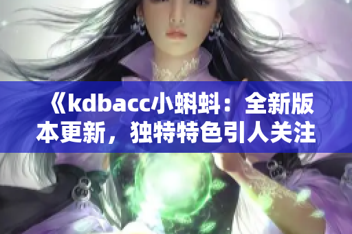 《kdbacc小蝌蚪：全新版本更新，獨(dú)特特色引人關(guān)注》