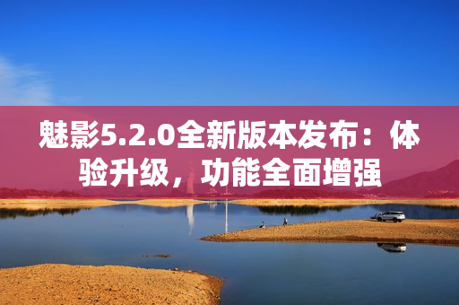 魅影5.2.0全新版本發(fā)布：體驗升級，功能全面增強