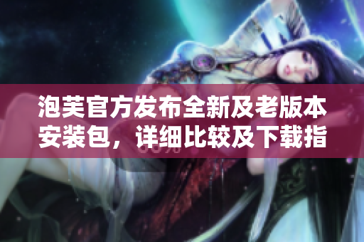 泡芙官方發(fā)布全新及老版本安裝包，詳細(xì)比較及下載指南