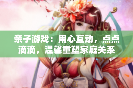 親子游戲：用心互動，點點滴滴，溫馨重塑家庭關系