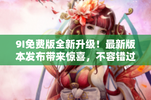 9I免費版全新升級！最新版本發(fā)布帶來驚喜，不容錯過的全新功能和體驗