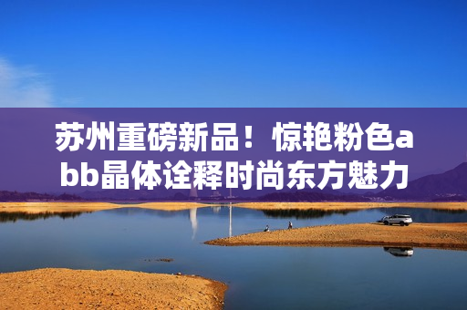 蘇州重磅新品！驚艷粉色abb晶體詮釋時尚東方魅力