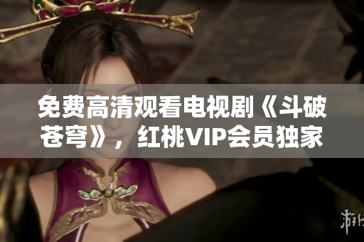 免費高清觀看電視劇《斗破蒼穹》，紅桃VIP會員獨家放送 絕對震撼，別錯過!