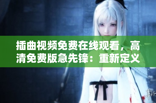 插曲視頻免費在線觀看，高清免費版急先鋒：重新定義您的觀影體驗