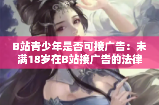 B站青少年是否可接廣告：未滿18歲在B站接廣告的法律規(guī)定是什么？