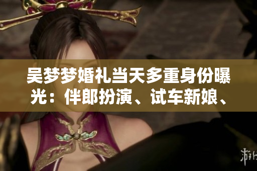 吳夢夢婚禮當(dāng)天多重身份曝光：伴郎扮演、試車新娘、搬家姑娘等你想知道的事情