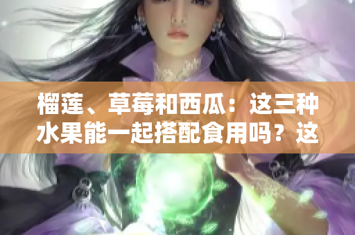 榴蓮、草莓和西瓜：這三種水果能一起搭配食用嗎？這種鮮果搭配是否健康？