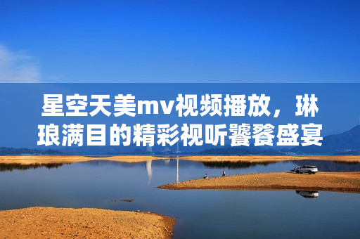 星空天美m(xù)v視頻播放，琳瑯滿目的精彩視聽饕餮盛宴