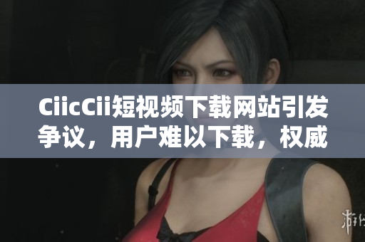 CiicCii短視頻下載網(wǎng)站引發(fā)爭議，用戶難以下載，權(quán)威解決方案發(fā)布