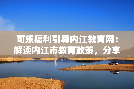 可樂福利引導(dǎo)內(nèi)江教育網(wǎng)：解讀內(nèi)江市教育政策，分享福利資訊