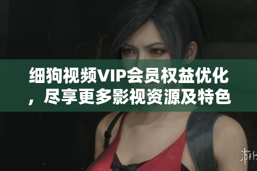細(xì)狗視頻VIP會(huì)員權(quán)益優(yōu)化，盡享更多影視資源及特色服務(wù)