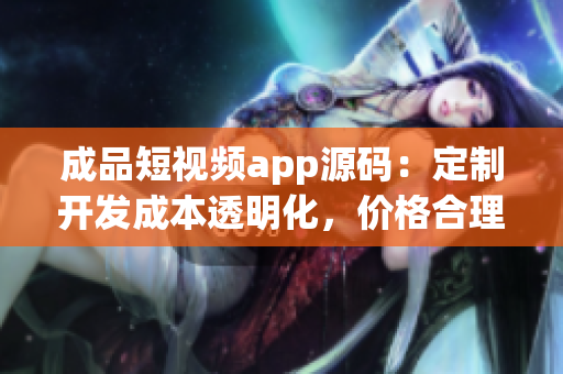 成品短視頻app源碼：定制開發(fā)成本透明化，價格合理，質(zhì)量保障