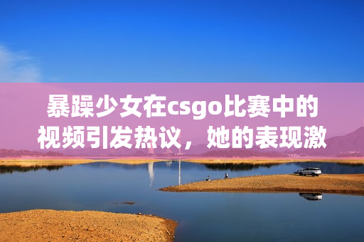 暴躁少女在csgo比賽中的視頻引發(fā)熱議，她的表現(xiàn)激起了玩家的討論和關(guān)注