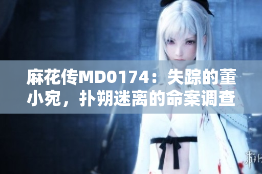 麻花傳MD0174：失蹤的董小宛，撲朔迷離的命案調(diào)查