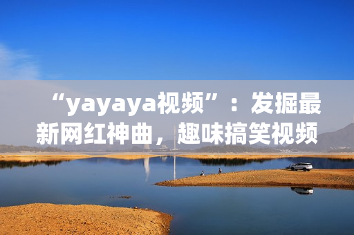 “yayaya視頻”：發(fā)掘最新網(wǎng)紅神曲，趣味搞笑視頻集結(jié)！