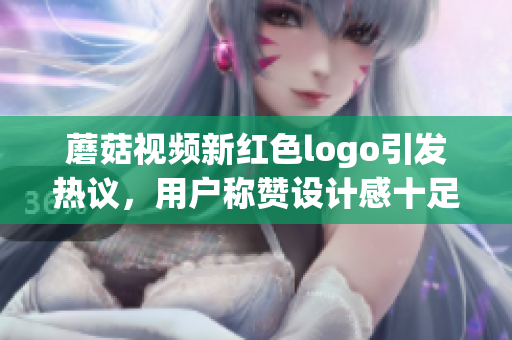 蘑菇視頻新紅色logo引發(fā)熱議，用戶稱贊設(shè)計感十足