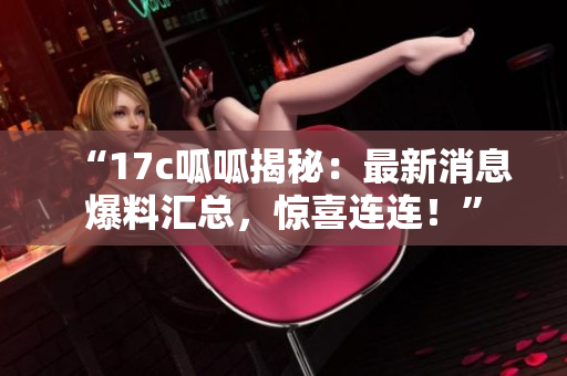 “17c呱呱揭秘：最新消息爆料匯總，驚喜連連！”