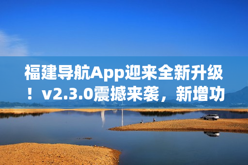 福建導(dǎo)航App迎來全新升級(jí)！v2.3.0震撼來襲，新增功能大揭秘