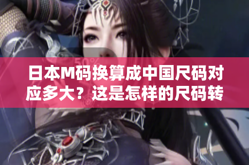 日本M碼換算成中國尺碼對應(yīng)多大？這是怎樣的尺碼轉(zhuǎn)換？