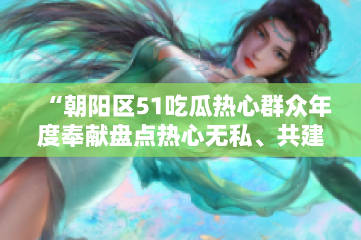 “朝陽(yáng)區(qū)51吃瓜熱心群眾年度奉獻(xiàn)盤點(diǎn)熱心無(wú)私、共建美好社區(qū)”