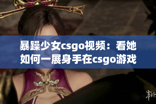 暴躁少女csgo視頻：看她如何一展身手在csgo游戲世界中狂飆！