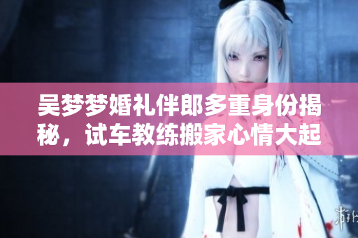 吳夢夢婚禮伴郎多重身份揭秘，試車教練搬家心情大起伏