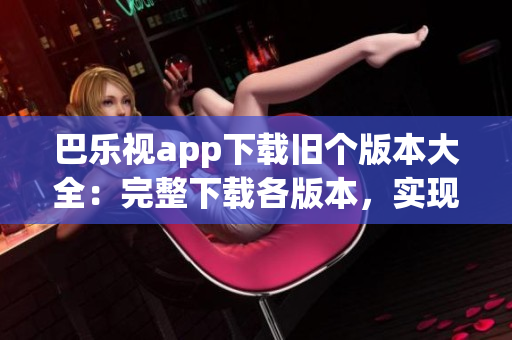 巴樂視app下載舊個版本大全：完整下載各版本，實(shí)現(xiàn)個性化選擇