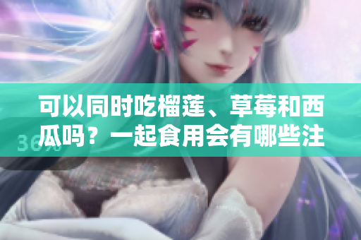 可以同時吃榴蓮、草莓和西瓜嗎？一起食用會有哪些注意事項？