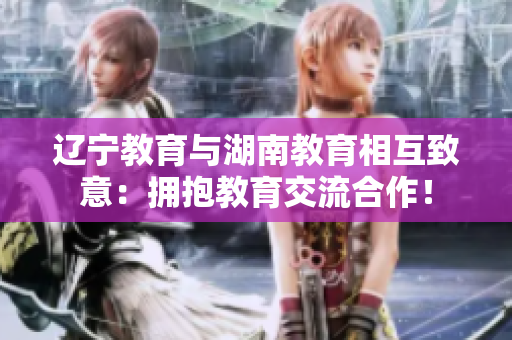 遼寧教育與湖南教育相互致意：擁抱教育交流合作！