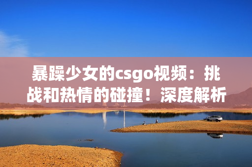 暴躁少女的csgo視頻：挑戰(zhàn)和熱情的碰撞！深度解析游戲技巧與情緒管理