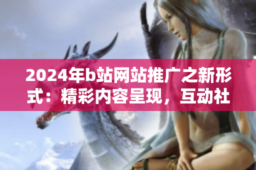 2024年b站網(wǎng)站推廣之新形式：精彩內(nèi)容呈現(xiàn)，互動社交引爆！
