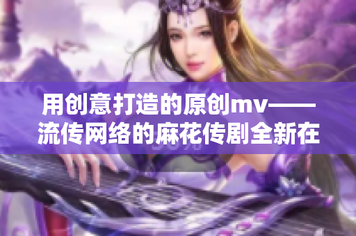 用創(chuàng)意打造的原創(chuàng)mv——流傳網(wǎng)絡(luò)的麻花傳劇全新在線播放，畫面精美引人入勝！