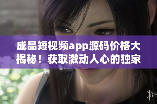 成品短視頻app源碼價格大揭秘！獲取激動人心的獨家交易信息！