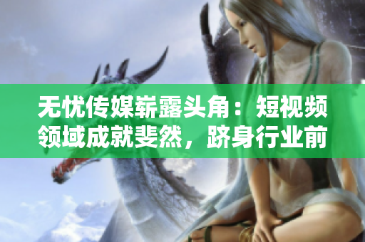 無憂傳媒嶄露頭角：短視頻領(lǐng)域成就斐然，躋身行業(yè)前列