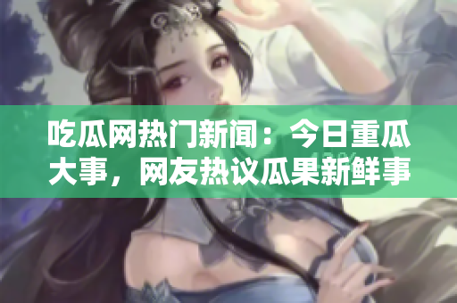 吃瓜網(wǎng)熱門(mén)新聞：今日重瓜大事，網(wǎng)友熱議瓜果新鮮事!