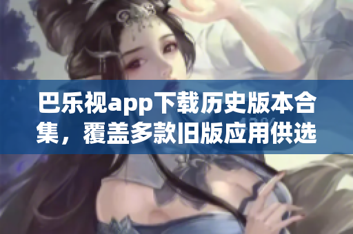 巴樂(lè)視app下載歷史版本合集，覆蓋多款舊版應(yīng)用供選擇，方便用戶獲取不同版本體驗(yàn)