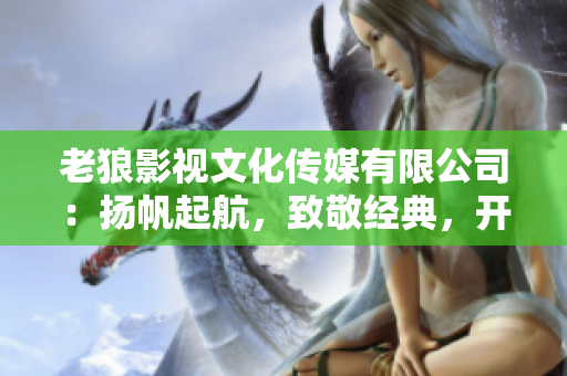 老狼影視文化傳媒有限公司：揚(yáng)帆起航，致敬經(jīng)典，開(kāi)啟華語(yǔ)文化新篇章