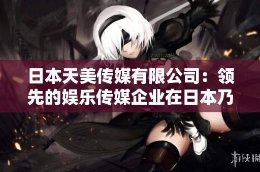 日本天美傳媒有限公司：領(lǐng)先的娛樂(lè)傳媒企業(yè)在日本乃至全球的地位與影響如何？
