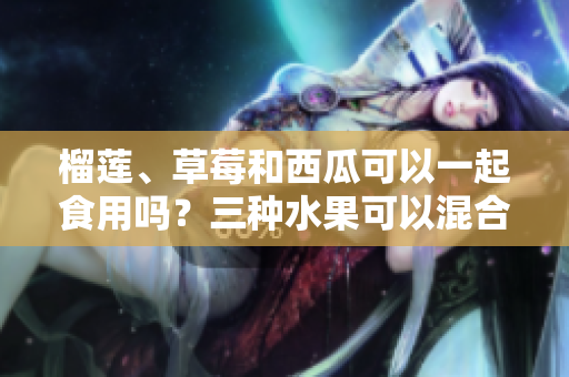榴蓮、草莓和西瓜可以一起食用嗎？三種水果可以混合食用嗎？