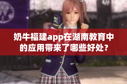 奶牛福建app在湖南教育中的應(yīng)用帶來(lái)了哪些好處？