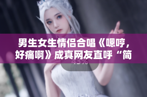 男生女生情侶合唱《嗯哼，好痛啊》成真網(wǎng)友直呼“簡直心疼”
