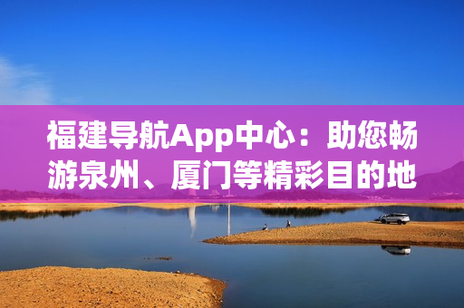 福建導(dǎo)航App中心：助您暢游泉州、廈門(mén)等精彩目的地
