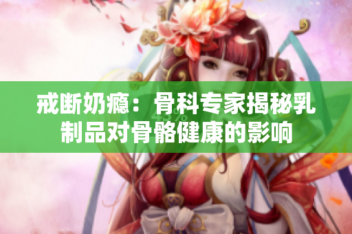 戒斷奶癮：骨科專家揭秘乳制品對(duì)骨骼健康的影響