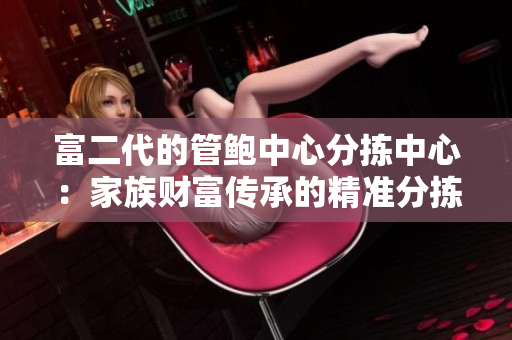 富二代的管鮑中心分揀中心：家族財富傳承的精準(zhǔn)分揀與精致管理