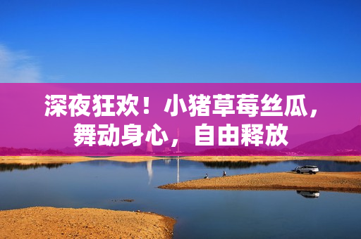 深夜狂歡！小豬草莓絲瓜，舞動(dòng)身心，自由釋放