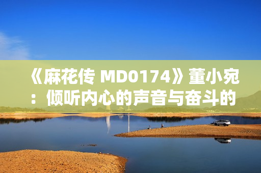 《麻花傳 MD0174》董小宛：傾聽內(nèi)心的聲音與奮斗的力量，敲響生命的華彩之門